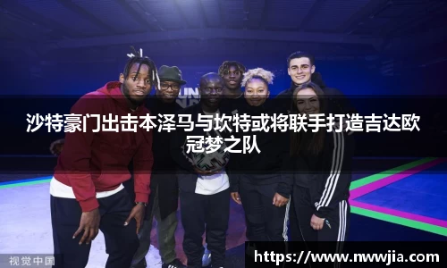 沙特豪门出击本泽马与坎特或将联手打造吉达欧冠梦之队